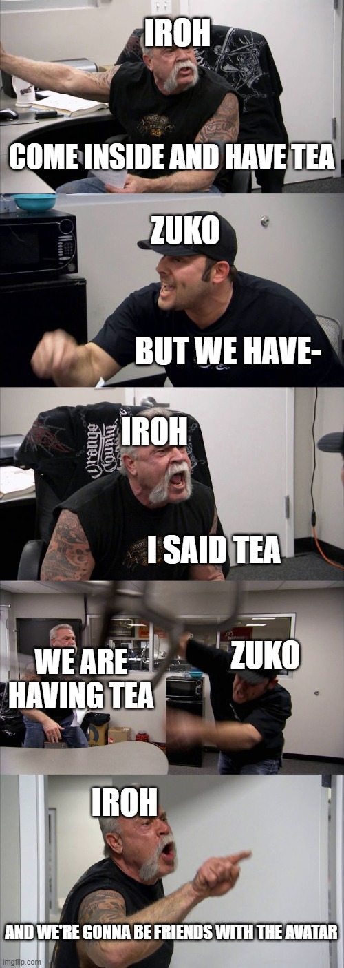 American Chopper Argument | IROH; COME INSIDE AND HAVE TEA; ZUKO; BUT WE HAVE-; IROH; I SAID TEA; ZUKO; WE ARE HAVING TEA; IROH; AND WE'RE GONNA BE FRIENDS WITH THE AVATAR | image tagged in memes,american chopper argument | made w/ Imgflip meme maker