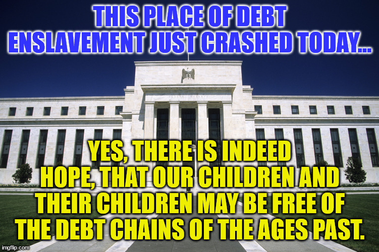 Federal Reserve Building | THIS PLACE OF DEBT ENSLAVEMENT JUST CRASHED TODAY... YES, THERE IS INDEED HOPE, THAT OUR CHILDREN AND THEIR CHILDREN MAY BE FREE OF THE DEBT CHAINS OF THE AGES PAST. | image tagged in federal reserve building | made w/ Imgflip meme maker