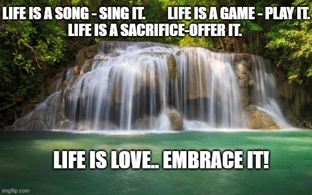love life | LIFE IS A SONG - SING IT.        LIFE IS A GAME - PLAY IT.

LIFE IS A SACRIFICE-OFFER IT. LIFE IS LOVE.. EMBRACE IT! | image tagged in waterfall | made w/ Imgflip meme maker