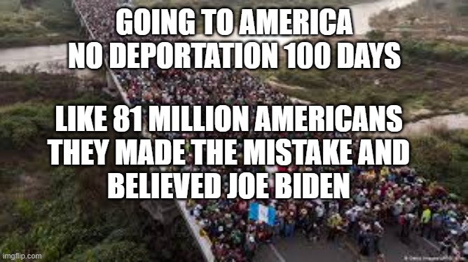 Joe Biden Deportation Promise | GOING TO AMERICA
NO DEPORTATION 100 DAYS; LIKE 81 MILLION AMERICANS
THEY MADE THE MISTAKE AND
BELIEVED JOE BIDEN | image tagged in joe biden,politics,bullshit,lies,democrats,open borders | made w/ Imgflip meme maker
