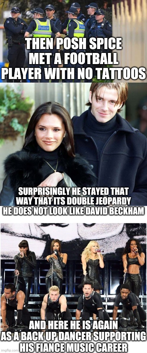 No more david beckham and his skinny butt | THEN POSH SPICE MET A FOOTBALL PLAYER WITH NO TATTOOS; SURPRISINGLY HE STAYED THAT WAY THAT ITS DOUBLE JEOPARDY HE DOES NOT LOOK LIKE DAVID BECKHAM; AND HERE HE IS AGAIN AS A BACK UP DANCER SUPPORTING HIS FIANCE MUSIC CAREER | image tagged in melbourne police | made w/ Imgflip meme maker