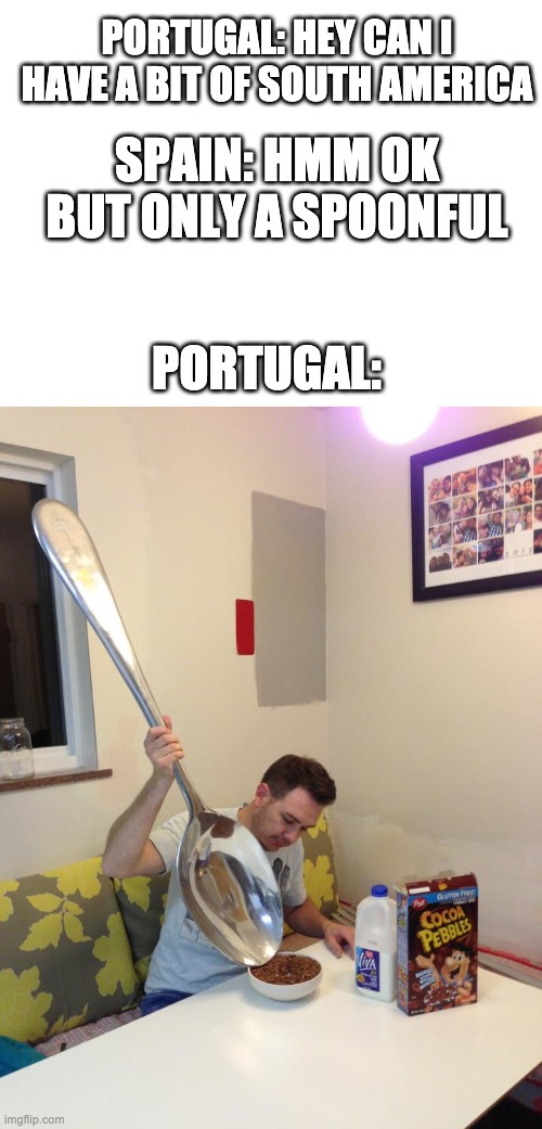 PORTUGAL: HEY CAN I HAVE A BIT OF SOUTH AMERICA; SPAIN: HMM OK BUT ONLY A SPOONFUL; PORTUGAL: | image tagged in blank white template,big spoon | made w/ Imgflip meme maker