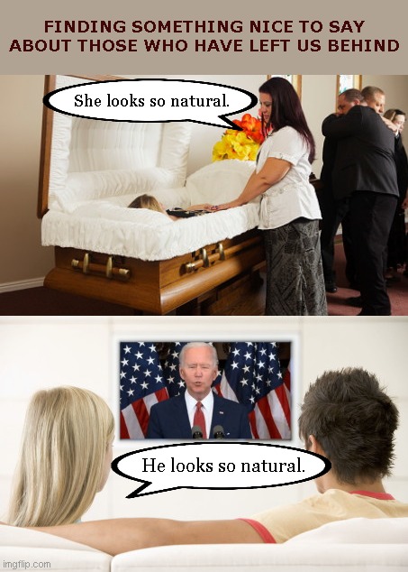 Kind sentiments for those who are already gone | FINDING SOMETHING NICE TO SAY ABOUT THOSE WHO HAVE LEFT US BEHIND; She looks so natural. He looks so natural. | image tagged in offering kind words,joe biden brain dead,dementia,political humor | made w/ Imgflip meme maker