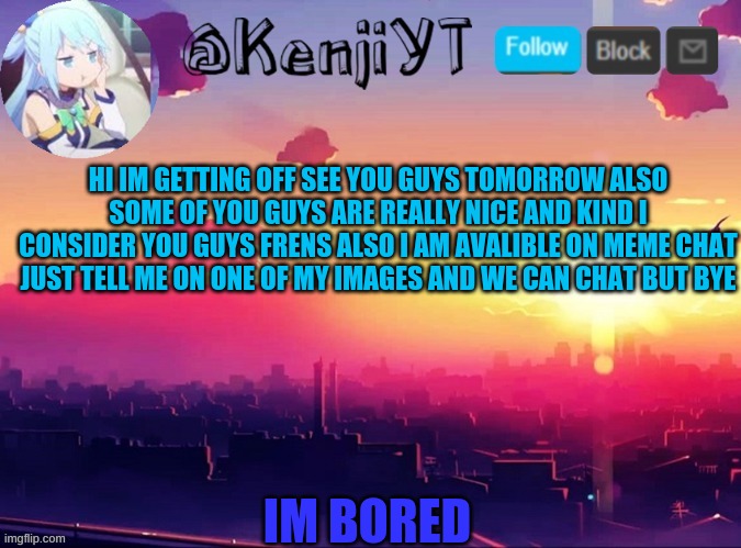 KenjiYT temp | HI IM GETTING OFF SEE YOU GUYS TOMORROW ALSO SOME OF YOU GUYS ARE REALLY NICE AND KIND I CONSIDER YOU GUYS FRENS ALSO I AM AVALIBLE ON MEME CHAT JUST TELL ME ON ONE OF MY IMAGES AND WE CAN CHAT BUT BYE; IM BORED | image tagged in kenjiyt temp | made w/ Imgflip meme maker