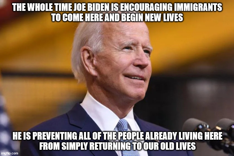 We need to get back to normal first | THE WHOLE TIME JOE BIDEN IS ENCOURAGING IMMIGRANTS
TO COME HERE AND BEGIN NEW LIVES; HE IS PREVENTING ALL OF THE PEOPLE ALREADY LIVING HERE
FROM SIMPLY RETURNING TO OUR OLD LIVES | image tagged in usa | made w/ Imgflip meme maker