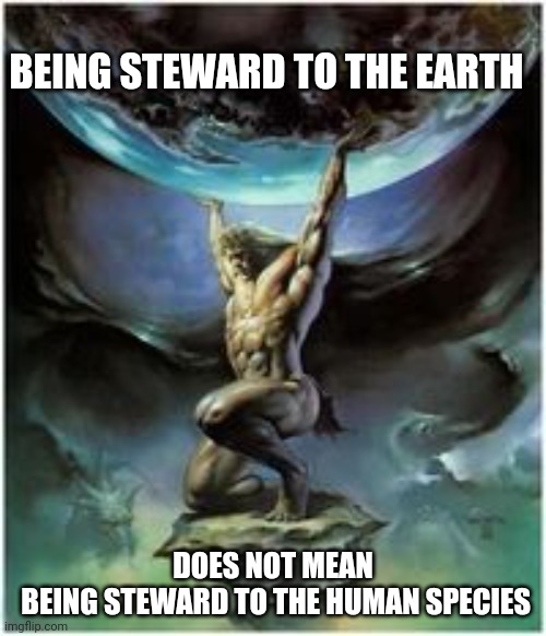 Atlas holding Earth | BEING STEWARD TO THE EARTH; DOES NOT MEAN
 BEING STEWARD TO THE HUMAN SPECIES | image tagged in atlas holding earth | made w/ Imgflip meme maker