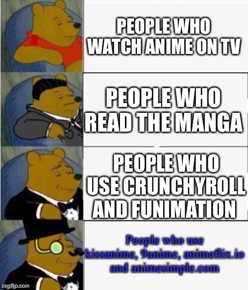 Personally i use kissanime and 9anime | PEOPLE WHO WATCH ANIME ON TV; PEOPLE WHO READ THE MANGA; PEOPLE WHO USE CRUNCHYROLL AND FUNIMATION; People who use kissanime, 9anime, animeflix.io and animesimple.com | image tagged in tuxedo winnie the pooh 4 panel,anime,anime memes,tuxedo winnie the pooh,mha,aot | made w/ Imgflip meme maker