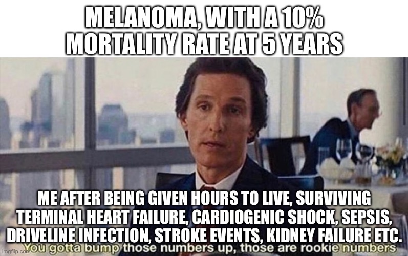 Cancer | MELANOMA, WITH A 10% MORTALITY RATE AT 5 YEARS; ME AFTER BEING GIVEN HOURS TO LIVE, SURVIVING TERMINAL HEART FAILURE, CARDIOGENIC SHOCK, SEPSIS, DRIVELINE INFECTION, STROKE EVENTS, KIDNEY FAILURE ETC. | image tagged in you gotta bump those numbers up those are rookie numbers | made w/ Imgflip meme maker