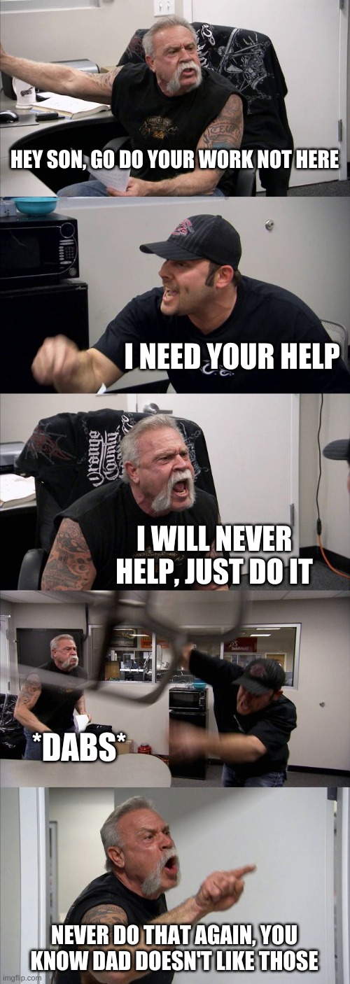 I NEED YOUR HELP | HEY SON, GO DO YOUR WORK NOT HERE; I NEED YOUR HELP; I WILL NEVER HELP, JUST DO IT; *DABS*; NEVER DO THAT AGAIN, YOU KNOW DAD DOESN'T LIKE THOSE | image tagged in memes,american chopper argument | made w/ Imgflip meme maker