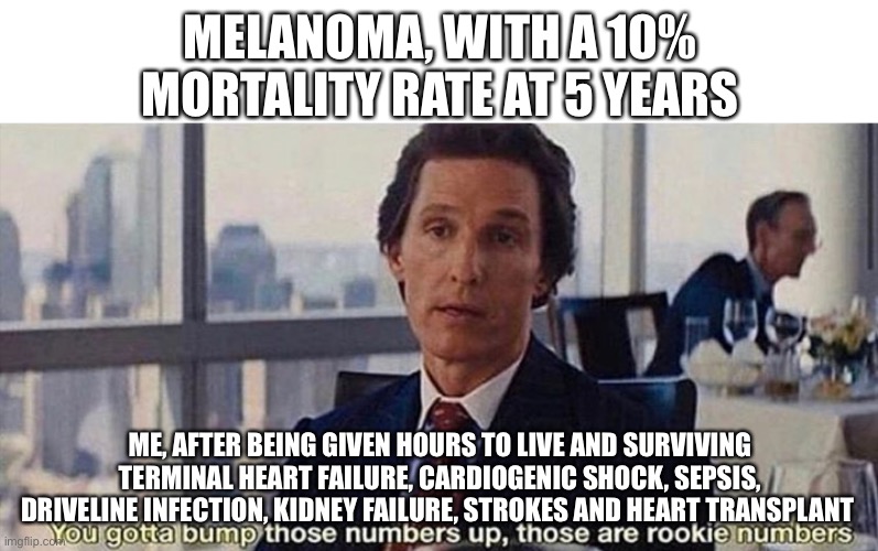 Cancer | MELANOMA, WITH A 10% MORTALITY RATE AT 5 YEARS; ME, AFTER BEING GIVEN HOURS TO LIVE AND SURVIVING TERMINAL HEART FAILURE, CARDIOGENIC SHOCK, SEPSIS, DRIVELINE INFECTION, KIDNEY FAILURE, STROKES AND HEART TRANSPLANT | image tagged in you gotta bump those numbers up those are rookie numbers,cancer,melanoma,cancerous | made w/ Imgflip meme maker