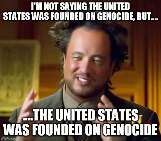 The thing the U.S. government doesn't want you to know | I'M NOT SAYING THE UNITED STATES WAS FOUNDED ON GENOCIDE, BUT.... ....THE UNITED STATES WAS FOUNDED ON GENOCIDE | image tagged in memes,ancient aliens,united states,genocide,native americans,america | made w/ Imgflip meme maker