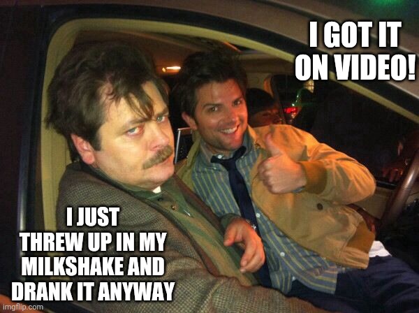 My milkshake | I GOT IT ON VIDEO! I JUST THREW UP IN MY MILKSHAKE AND DRANK IT ANYWAY | image tagged in ron swanson ben wyatt | made w/ Imgflip meme maker