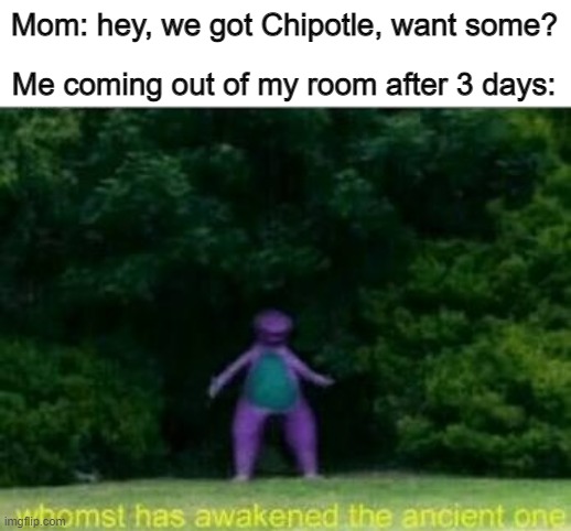 Life be like | Mom: hey, we got Chipotle, want some? Me coming out of my room after 3 days: | image tagged in whomst has awakened the ancient one,chipotle | made w/ Imgflip meme maker