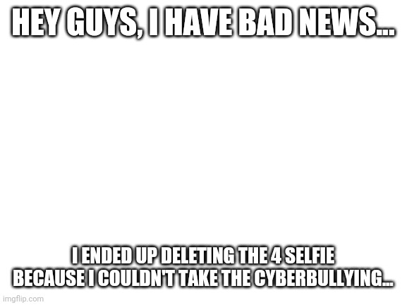 Blank White Template | HEY GUYS, I HAVE BAD NEWS... I ENDED UP DELETING THE 4 SELFIE BECAUSE I COULDN'T TAKE THE CYBERBULLYING... | image tagged in blank white template | made w/ Imgflip meme maker