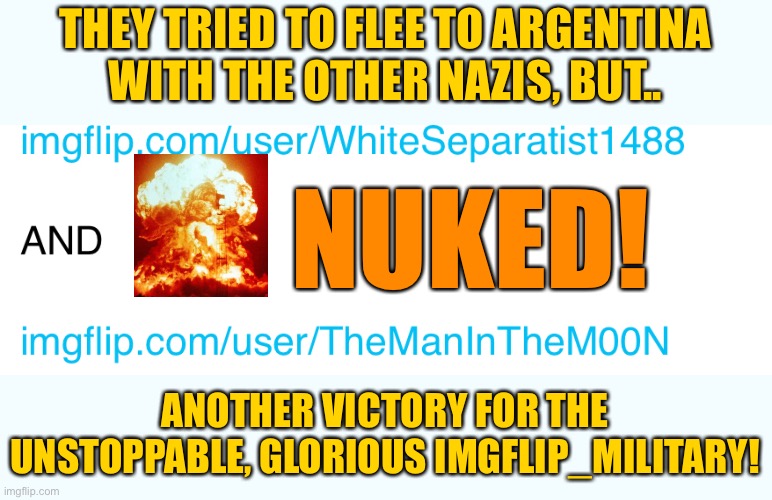 BREAKING NEWS: The War Criminals fleeing to Argentina have been annihilated!! | THEY TRIED TO FLEE TO ARGENTINA
WITH THE OTHER NAZIS, BUT.. NUKED! ANOTHER VICTORY FOR THE UNSTOPPABLE, GLORIOUS IMGFLIP_MILITARY! | image tagged in argentina | made w/ Imgflip meme maker