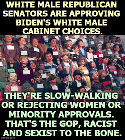 The Senate, white, male, rich, rural, Republican, backwards, reactionary, out of touch. | WHITE MALE REPUBLICAN 
SENATORS ARE APPROVING 
BIDEN'S WHITE MALE 
CABINET CHOICES. THEY'RE SLOW-WALKING 
OR REJECTING WOMEN OR 
MINORITY APPROVALS. 
THAT'S THE GOP, RACIST 
AND SEXIST TO THE BONE. | image tagged in republican,senate,white,male,rich,backwards | made w/ Imgflip meme maker