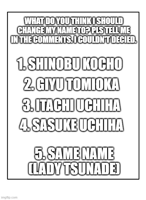 SOMEONE JUST PLS TELL ME I AM TRYING TO DECIED OUT OF MY TOP 5 |  WHAT DO YOU THINK I SHOULD CHANGE MY NAME TO? PLS TELL ME IN THE COMMENTS. I COULDN'T DECIED. 1. SHINOBU KOCHO; 2. GIYU TOMIOKA; 3. ITACHI UCHIHA; 4. SASUKE UCHIHA; 5. SAME NAME (LADY TSUNADE) | image tagged in blank template,anime,naruto,demon slayer | made w/ Imgflip meme maker