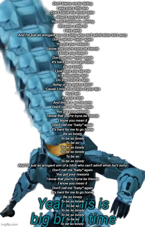Just wanted to post this cuz when I listened to this song I was calm... for the first time in 6 months | Don't blame me for falling
I was just a little boy
Don't blame the drunk caller
Wasn't ready for it all
You can't blame me, darling
Not even a little bit
I was away
And I'm just an arrogant son of a bitch who can't admit when he's sorry
Don't call me "baby" again
You got your reasons
I know that you're tryna be friends
I know you mean it
Don't call me "baby" again
It's hard for me to go home
Be so lonely
I just hope you see me
In a little better light
Do you think it's easy
Being of the jealous kind?
'Cause I miss the shape of your lips
You'll win
It's just a trick
And this is it, so I'm sorry
Don't call me "baby" again
You got your reasons
I know that you're tryna be friends
I know you mean it
Don't call me "baby" again
It's hard for me to go home
Be so lonely
To be so lonely
To be so
To be so lonely
To be so lonely
To be so
To be so lonely
And I'm just an arrogant son of a bitch who can't admit when he's sorry
Don't call me "baby" again
You got your reasons
I know that you're tryna be friends
I know you mean it
Don't call me "baby" again
It's hard for me to go home
Be so lonely
To be so lonely
To be so
To be so lonely
To be so lonely
To be so
To be so lonely | image tagged in tucker big brain | made w/ Imgflip meme maker
