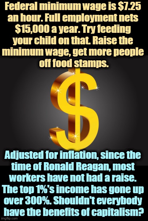 Straight talk on the minimum wage. | Federal minimum wage is $7.25 
an hour. Full employment nets 
$15,000 a year. Try feeding 
your child on that. Raise the 
minimum wage, get more people 
off food stamps. Adjusted for inflation, since the 
time of Ronald Reagan, most 
workers have not had a raise. 
The top 1%'s income has gone up 
over 300%. Shouldn't everybody 
have the benefits of capitalism? | image tagged in dollar sign,minimum wage,child,food stamps,ronald reagan,inflation | made w/ Imgflip meme maker