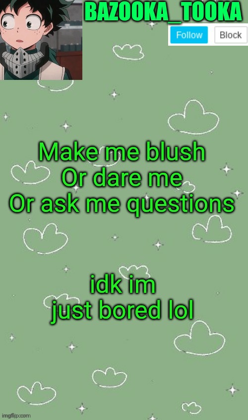 . | Make me blush
Or dare me
Or ask me questions; idk im just bored lol | image tagged in an amazing announcement template | made w/ Imgflip meme maker
