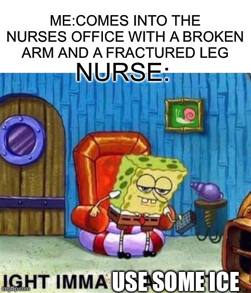 Spongebob Ight Imma Head Out | ME:COMES INTO THE NURSES OFFICE WITH A BROKEN ARM AND A FRACTURED LEG; NURSE:; USE SOME ICE | image tagged in memes,spongebob ight imma head out | made w/ Imgflip meme maker