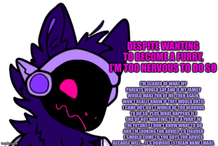 I want too, it’s just a matter of what I fear | DESPITE WANTING TO BECOME A FURRY, I’M TOO NERVOUS TO DO SO; I’M SCARED OF WHAT MY PARENTS WOULD SAY AND IF MY FAMILY WOULD MAKE FUN OF ME. THEN AGAIN, WON’T REALLY KNOW IF THEY WOULD UNTIL I CAME OUT, BUT I WOULD BE TOO NERVOUS TO DO SO. PLUS WHAT HAPPENS IF I END UP NOT WANTING TO BE A FURRY IN THE FUTURE? I DON’T KNOW WHAT TO DO AND I’M LOOKING FOR ADVICE. I’D FIGURED I SHOULD COME TO YOU GUYS FOR ADVICE BECAUSE WELL... IT’S OBVIOUS (STREAM NAME LMAO). | made w/ Imgflip meme maker