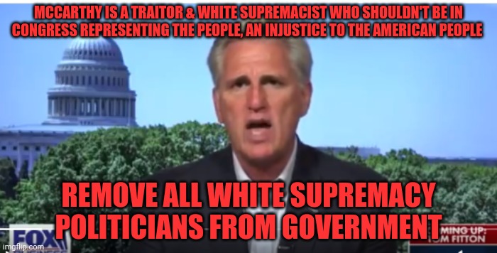 Kevin McCarthy | MCCARTHY IS A TRAITOR & WHITE SUPREMACIST WHO SHOULDN'T BE IN CONGRESS REPRESENTING THE PEOPLE, AN INJUSTICE TO THE AMERICAN PEOPLE; REMOVE ALL WHITE SUPREMACY POLITICIANS FROM GOVERNMENT | image tagged in kevin mccarthy | made w/ Imgflip meme maker