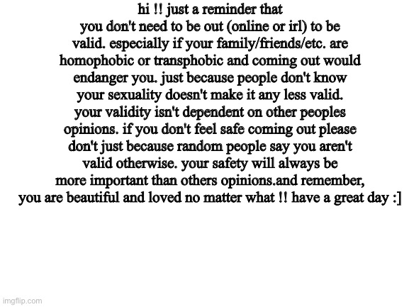 for my closeted lgbtq+ folks !! :D | hi !! just a reminder that you don't need to be out (online or irl) to be valid. especially if your family/friends/etc. are homophobic or transphobic and coming out would endanger you. just because people don't know your sexuality doesn't make it any less valid. your validity isn't dependent on other peoples opinions. if you don't feel safe coming out please don't just because random people say you aren't valid otherwise. your safety will always be more important than others opinions.and remember, you are beautiful and loved no matter what !! have a great day :] | image tagged in blank white template | made w/ Imgflip meme maker