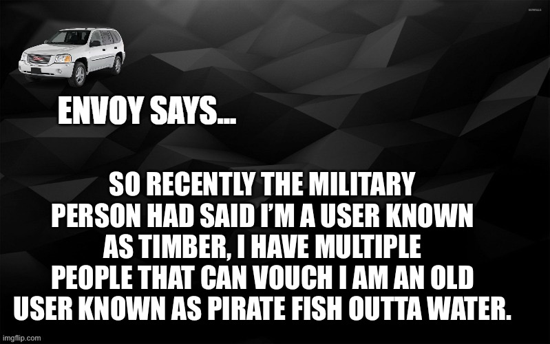 Envoy Says... | SO RECENTLY THE MILITARY PERSON HAD SAID I’M A USER KNOWN AS TIMBER, I HAVE MULTIPLE PEOPLE THAT CAN VOUCH I AM AN OLD USER KNOWN AS PIRATE FISH OUTTA WATER. | image tagged in envoy says | made w/ Imgflip meme maker