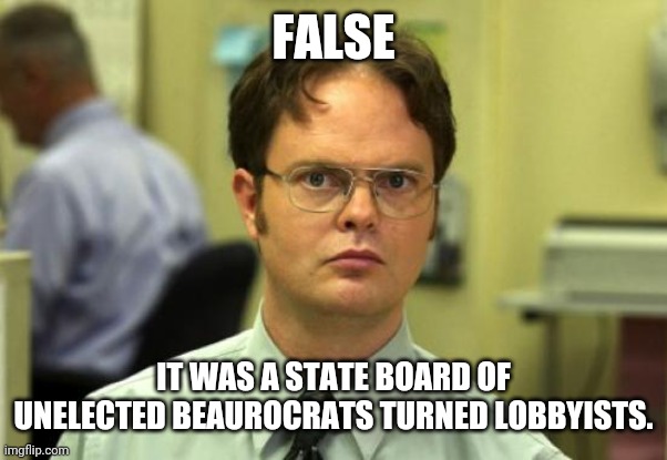 Dwight Schrute Meme | FALSE IT WAS A STATE BOARD OF UNELECTED BEAUROCRATS TURNED LOBBYISTS. | image tagged in memes,dwight schrute | made w/ Imgflip meme maker
