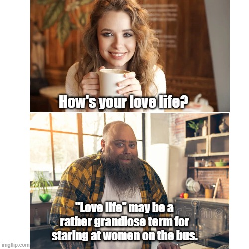 creepers be like | How's your love life? "Love life" may be a rather grandiose term for staring at women on the bus. | image tagged in love,funny memes | made w/ Imgflip meme maker