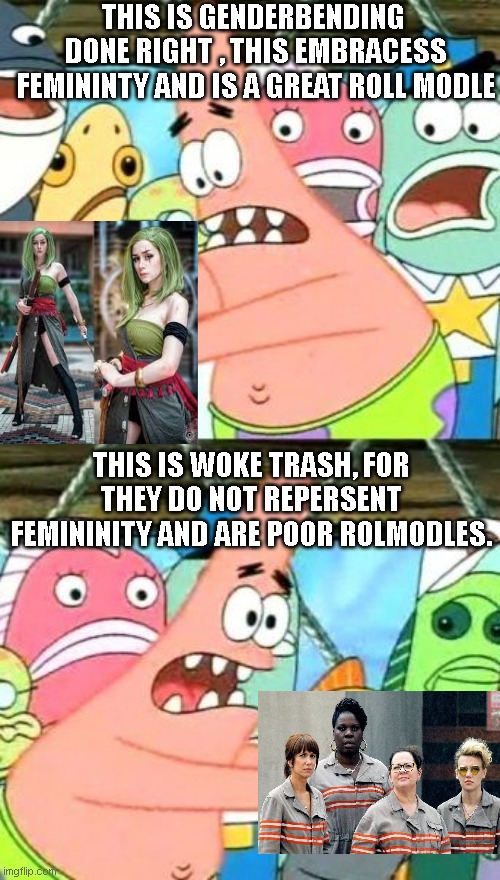 just sayiin. that, a roll modle must alway up hold what the idea of being woman is and what a man is, and not mix the to unless  | THIS IS GENDERBENDING  DONE RIGHT , THIS EMBRACESS FEMININTY AND IS A GREAT ROLL MODLE; THIS IS WOKE TRASH, FOR THEY DO NOT REPERSENT FEMININITY AND ARE POOR ROLMODLES. | image tagged in memes,put it somewhere else patrick | made w/ Imgflip meme maker