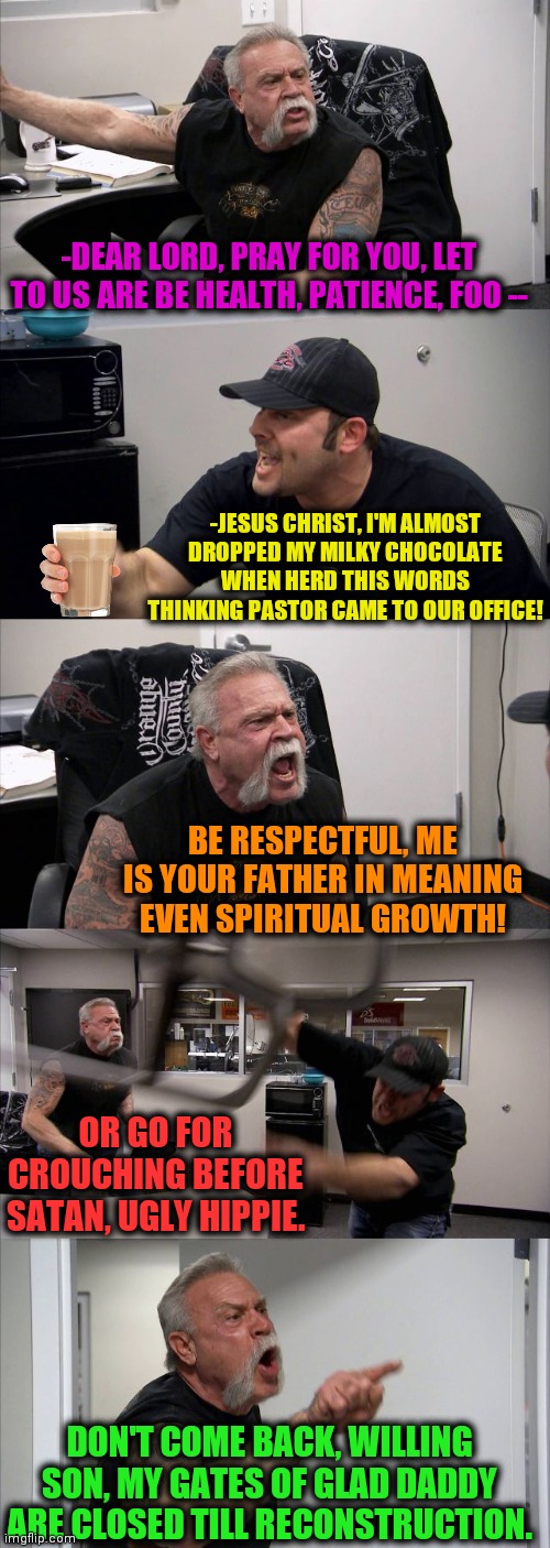 -Religion is great. | -DEAR LORD, PRAY FOR YOU, LET TO US ARE BE HEALTH, PATIENCE, FOO --; -JESUS CHRIST, I'M ALMOST DROPPED MY MILKY CHOCOLATE WHEN HERD THIS WORDS THINKING PASTOR CAME TO OUR OFFICE! BE RESPECTFUL, ME IS YOUR FATHER IN MEANING EVEN SPIRITUAL GROWTH! OR GO FOR CROUCHING BEFORE SATAN, UGLY HIPPIE. DON'T COME BACK, WILLING SON, MY GATES OF GLAD DADDY ARE CLOSED TILL RECONSTRUCTION. | image tagged in memes,american chopper argument,prayer,pastor,catholic church,choccy milk | made w/ Imgflip meme maker