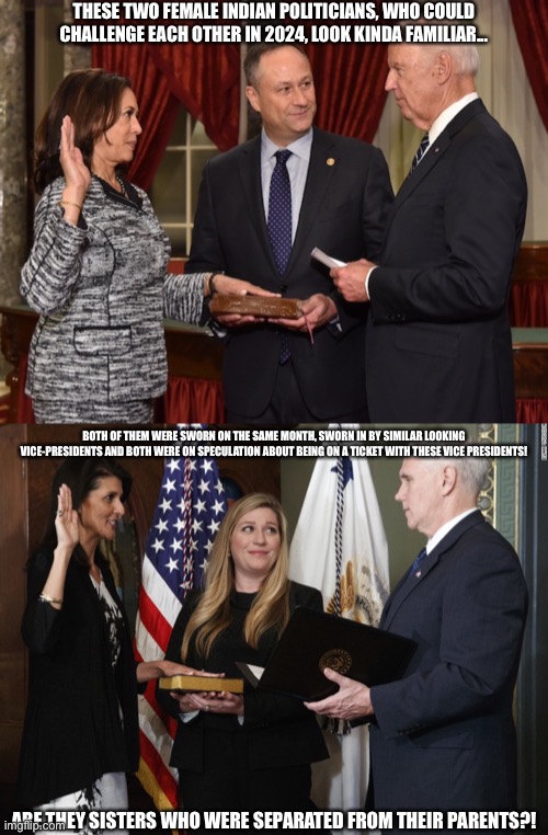 Are Nikki Haley and Kamala Harris related or possibly even the same person? | THESE TWO FEMALE INDIAN POLITICIANS, WHO COULD CHALLENGE EACH OTHER IN 2024, LOOK KINDA FAMILIAR... BOTH OF THEM WERE SWORN ON THE SAME MONTH, SWORN IN BY SIMILAR LOOKING VICE-PRESIDENTS AND BOTH WERE ON SPECULATION ABOUT BEING ON A TICKET WITH THESE VICE PRESIDENTS! ARE THEY SISTERS WHO WERE SEPARATED FROM THEIR PARENTS?! | image tagged in nikki haley,kamala harris,politics,memes,funny,nikki haley vs kamala harris | made w/ Imgflip meme maker