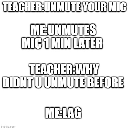 this is me | TEACHER:UNMUTE YOUR MIC; ME:UNMUTES MIC 1 MIN LATER; TEACHER:WHY DIDNT U UNMUTE BEFORE; ME:LAG | image tagged in memes,blank transparent square | made w/ Imgflip meme maker