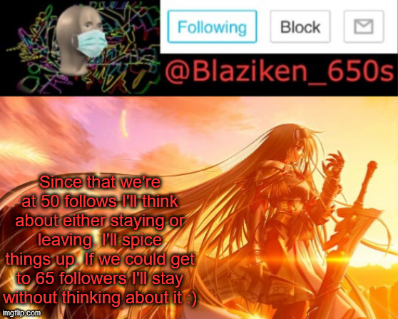 That was fast... But we're not done yet | Since that we're at 50 follows I'll think about either staying or leaving. I'll spice things up. If we could get to 65 followers I'll stay without thinking about it :) | image tagged in blaziken_650s announcement v2 | made w/ Imgflip meme maker