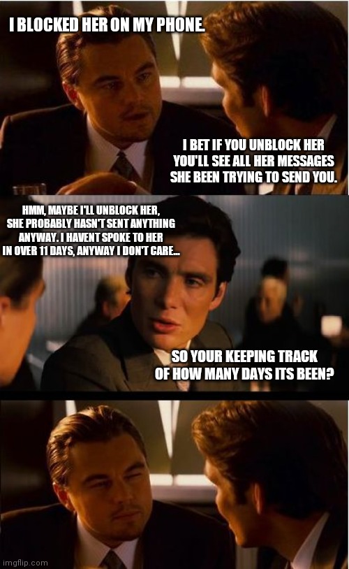 Inception Meme | I BLOCKED HER ON MY PHONE. I BET IF YOU UNBLOCK HER YOU'LL SEE ALL HER MESSAGES SHE BEEN TRYING TO SEND YOU. HMM, MAYBE I'LL UNBLOCK HER, SHE PROBABLY HASN'T SENT ANYTHING ANYWAY. I HAVENT SPOKE TO HER IN OVER 11 DAYS, ANYWAY I DON'T CARE... SO YOUR KEEPING TRACK OF HOW MANY DAYS ITS BEEN? | image tagged in memes,inception | made w/ Imgflip meme maker