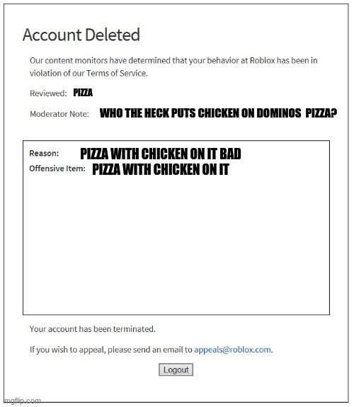 banned from ROBLOX | PIZZA; WHO THE HECK PUTS CHICKEN ON DOMINOS  PIZZA? PIZZA WITH CHICKEN ON IT BAD



PIZZA WITH CHICKEN ON IT | image tagged in banned from roblox,oh god why | made w/ Imgflip meme maker