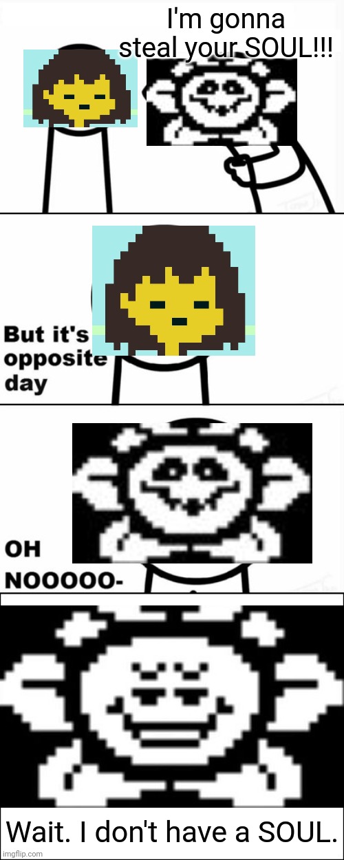 I'm gonna steal your SOUL!!! | I'm gonna steal your SOUL!!! Wait. I don't have a SOUL. | image tagged in but it's opposite day,memes,undertale,flowey,frisk,soul | made w/ Imgflip meme maker