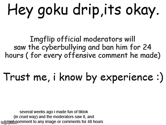 Trust me | Hey goku drip,its okay. Imgflip official moderators will saw the cyberbullying and ban him for 24 hours ( for every offensive comment he made); Trust me, i know by experience :); several weeks ago i made fun of tiktok (in cruel way) and the moderators saw it, and I cant comment to any image or comments for 48 hours | image tagged in blank white template,gokudrip | made w/ Imgflip meme maker