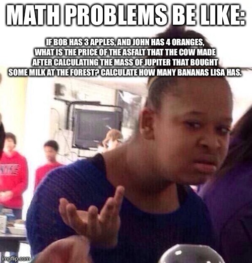 Black Girl Wat |  MATH PROBLEMS BE LIKE:; IF BOB HAS 3 APPLES, AND JOHN HAS 4 ORANGES, WHAT IS THE PRICE OF THE ASFALT THAT THE COW MADE AFTER CALCULATING THE MASS OF JUPITER THAT BOUGHT SOME MILK AT THE FOREST? CALCULATE HOW MANY BANANAS LISA HAS. | image tagged in memes,black girl wat,math in a nutshell,confused confusing confusion,funny memes | made w/ Imgflip meme maker