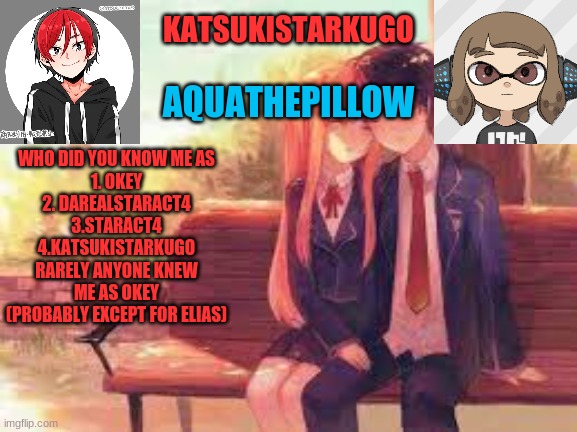 KatsukiStarkugoXAquathepillow | WHO DID YOU KNOW ME AS
1. OKEY
2. DAREALSTARACT4
3.STARACT4
4.KATSUKISTARKUGO
RARELY ANYONE KNEW ME AS OKEY
(PROBABLY EXCEPT FOR ELIAS) | image tagged in katsukistarkugoxaquathepillow | made w/ Imgflip meme maker