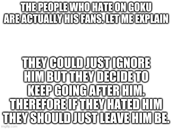 Blank White Template | THE PEOPLE WHO HATE ON GOKU ARE ACTUALLY HIS FANS. LET ME EXPLAIN; THEY COULD JUST IGNORE HIM BUT THEY DECIDE TO KEEP GOING AFTER HIM. THEREFORE IF THEY HATED HIM THEY SHOULD JUST LEAVE HIM BE. | image tagged in blank white template | made w/ Imgflip meme maker
