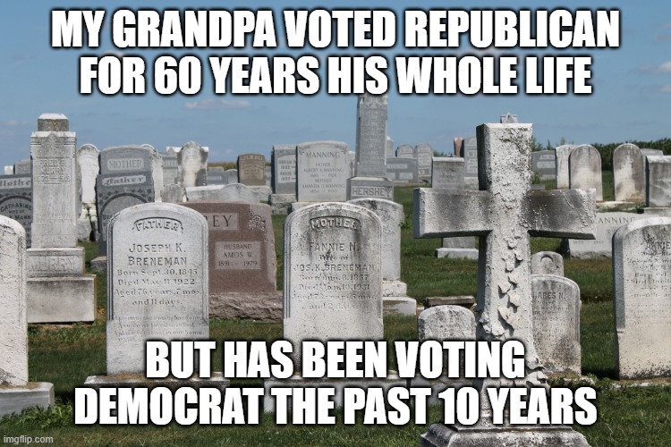 Cemetary | MY GRANDPA VOTED REPUBLICAN FOR 60 YEARS HIS WHOLE LIFE; BUT HAS BEEN VOTING DEMOCRAT THE PAST 10 YEARS | image tagged in cemetary | made w/ Imgflip meme maker