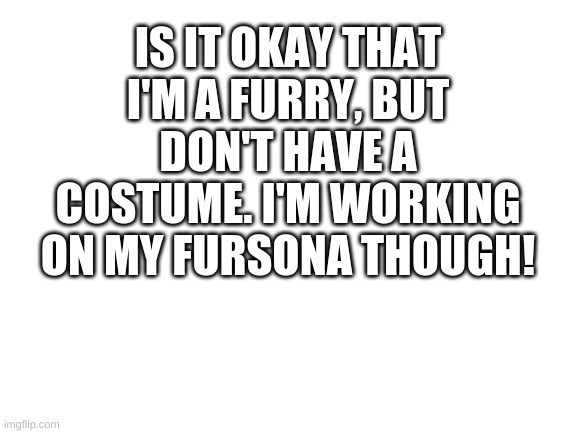 Nice to meet everyone :D(Mod note: Nice to meet you too!! I'm Bun!) | IS IT OKAY THAT I'M A FURRY, BUT DON'T HAVE A COSTUME. I'M WORKING ON MY FURSONA THOUGH! | image tagged in blank white template,furry | made w/ Imgflip meme maker