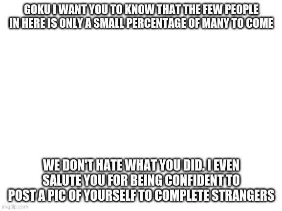 Blank White Template | GOKU I WANT YOU TO KNOW THAT THE FEW PEOPLE IN HERE IS ONLY A SMALL PERCENTAGE OF MANY TO COME; WE DON'T HATE WHAT YOU DID. I EVEN SALUTE YOU FOR BEING CONFIDENT TO POST A PIC OF YOURSELF TO COMPLETE STRANGERS | image tagged in blank white template | made w/ Imgflip meme maker