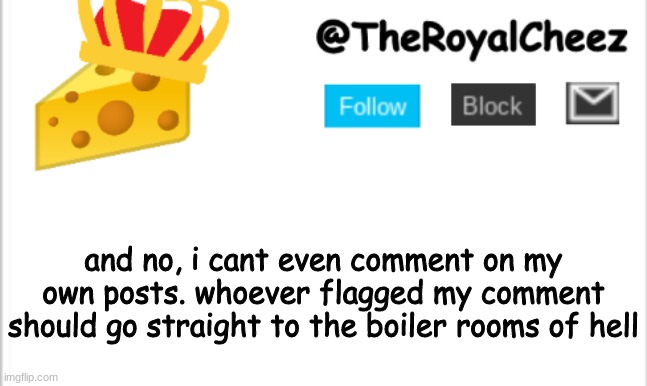>:(((((((((( | and no, i cant even comment on my own posts. whoever flagged my comment should go straight to the boiler rooms of hell | image tagged in theroyalcheez update template new | made w/ Imgflip meme maker