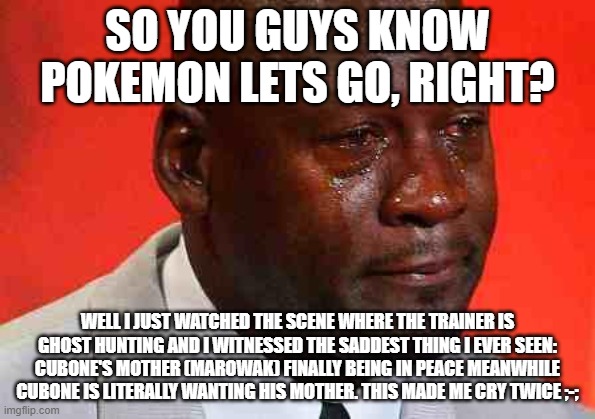 crying michael jordan | SO YOU GUYS KNOW POKEMON LETS GO, RIGHT? WELL I JUST WATCHED THE SCENE WHERE THE TRAINER IS GHOST HUNTING AND I WITNESSED THE SADDEST THING I EVER SEEN: CUBONE'S MOTHER (MAROWAK) FINALLY BEING IN PEACE MEANWHILE CUBONE IS LITERALLY WANTING HIS MOTHER. THIS MADE ME CRY TWICE ;-; | image tagged in crying michael jordan | made w/ Imgflip meme maker