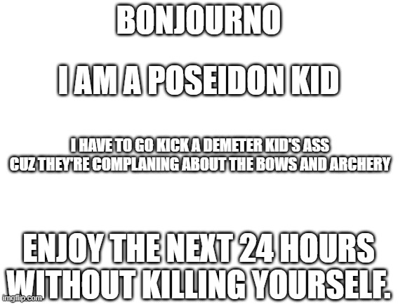 Imma try it | BONJOURNO; I AM A POSEIDON KID; I HAVE TO GO KICK A DEMETER KID'S ASS CUZ THEY'RE COMPLANING ABOUT THE BOWS AND ARCHERY; ENJOY THE NEXT 24 HOURS WITHOUT KILLING YOURSELF. | image tagged in blank white template | made w/ Imgflip meme maker