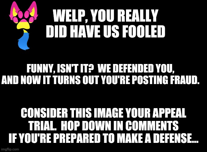 Yes, Weird, that means you.  I can't believe I even complimented you on some of "your" stuff... | WELP, YOU REALLY DID HAVE US FOOLED; FUNNY, ISN'T IT?  WE DEFENDED YOU, AND NOW IT TURNS OUT YOU'RE POSTING FRAUD. CONSIDER THIS IMAGE YOUR APPEAL TRIAL.  HOP DOWN IN COMMENTS IF YOU'RE PREPARED TO MAKE A DEFENSE... | image tagged in blank black | made w/ Imgflip meme maker